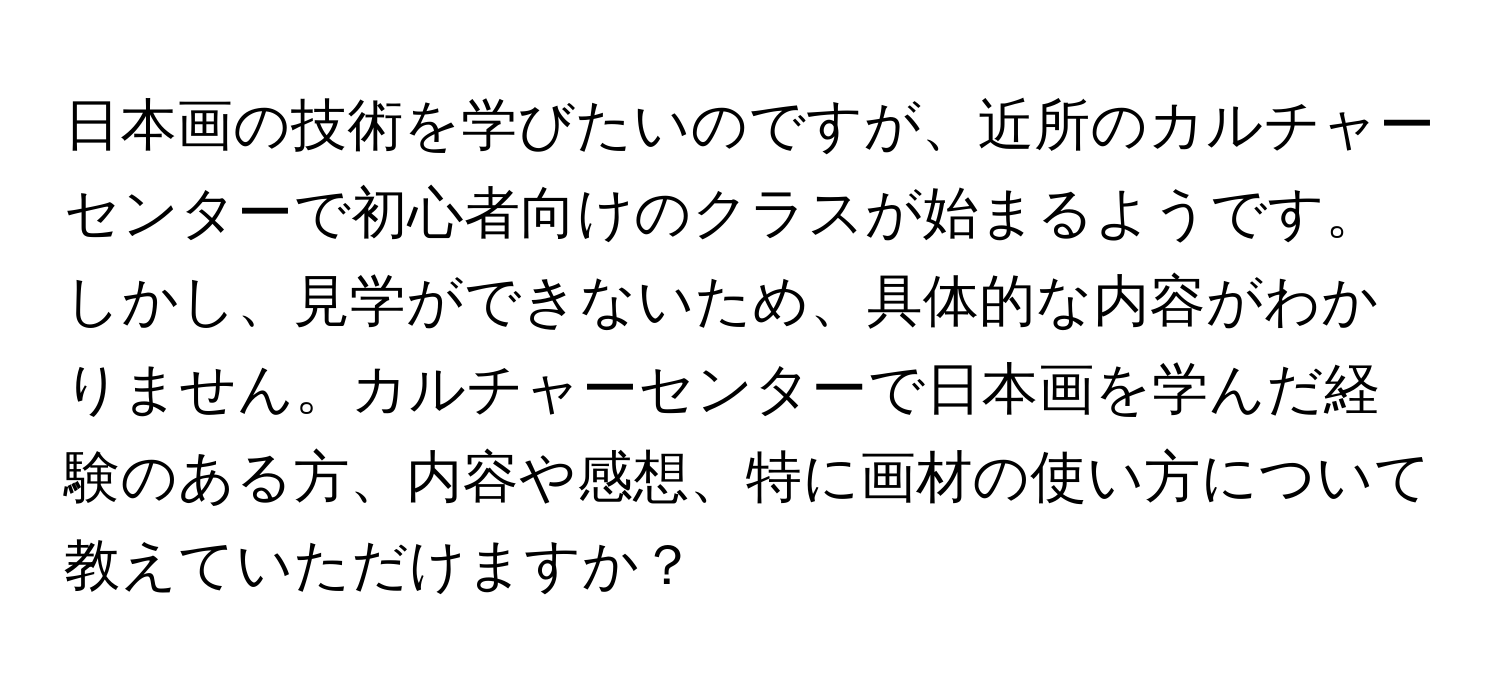 日本画の技術を学びたいのですが、近所のカルチャーセンターで初心者向けのクラスが始まるようです。しかし、見学ができないため、具体的な内容がわかりません。カルチャーセンターで日本画を学んだ経験のある方、内容や感想、特に画材の使い方について教えていただけますか？