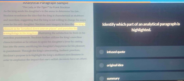 Anaiytical Paragrapn Sampie 
"The Lady, or the Tiger?" by Frank Stockton 
As the king sends his daughter's to the arena to determine his fate, 
Stockton re-enfowes the idea that the king is characterized as stubborn 
and merciless, suggesting that the king is not willing to change his ways 
even for his only daughter Stockton uses imagery to describe the king's Identify which part of an analytical paragraph is 
Semure as he ''(crushes) down unevon plious'' and puntshes the 
wrongduings in his kingdom, Elustrating the satisfaction he finds in his highlighted. 
merciless punishments. Stockton further atilizes the king's merciless 
characterization as he refuses to spare his daughter's lover by casting 
him into the arna, sacrificing his daoghter's happiness for his pleasure 
in punishment. Through the king's unwavering, barbaric practices, infused quote 
Stockdon's purpose is to highlight the king's stubborn mercilessness in 
order to ammphasize the impact that one's selfish decisions have on others. 
original idea 
sumery