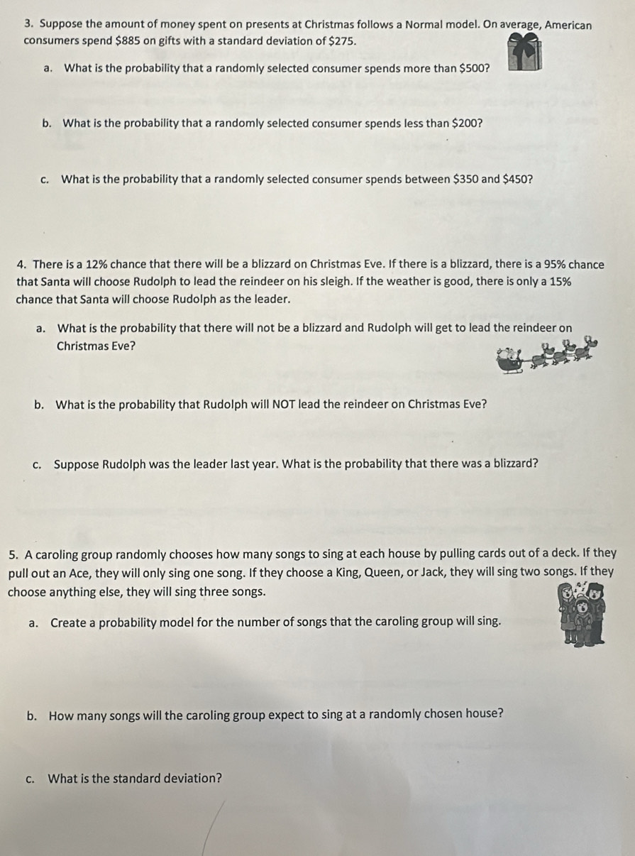 Suppose the amount of money spent on presents at Christmas follows a Normal model. On average, American 
consumers spend $885 on gifts with a standard deviation of $275. 
a. What is the probability that a randomly selected consumer spends more than $500? 
b. What is the probability that a randomly selected consumer spends less than $200? 
c. What is the probability that a randomly selected consumer spends between $350 and $450? 
4. There is a 12% chance that there will be a blizzard on Christmas Eve. If there is a blizzard, there is a 95% chance 
that Santa will choose Rudolph to lead the reindeer on his sleigh. If the weather is good, there is only a 15%
chance that Santa will choose Rudolph as the leader. 
a. What is the probability that there will not be a blizzard and Rudolph will get to lead the reindeer on 
Christmas Eve? 
b. What is the probability that Rudolph will NOT lead the reindeer on Christmas Eve? 
c. Suppose Rudolph was the leader last year. What is the probability that there was a blizzard? 
5. A caroling group randomly chooses how many songs to sing at each house by pulling cards out of a deck. If they 
pull out an Ace, they will only sing one song. If they choose a King, Queen, or Jack, they will sing two songs. If they 
choose anything else, they will sing three songs. 
a. Create a probability model for the number of songs that the caroling group will sing. 
b. How many songs will the caroling group expect to sing at a randomly chosen house? 
c. What is the standard deviation?