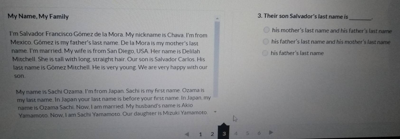 My Name, My Family 3. Their son Salvador's last name is _.
his mother's last name and his father's last name
I'm Salvador Francisco Gómez de la Mora. My nickname is Chava. I'm from
Mexico. Gómez is my father's last name. De la Mora is my mother's last
his father's last name and his mother's last name
name. I'm married. My wife is from San Diego, USA. Her name is Delilah his father's last name
Mitchell. She is tall with long, straight hair. Our son is Salvador Carlos. His
last name is Gómez Mitchell. He is very young. We are very happy with our
son.
My name is Sachi Ozama. I'm from Japan. Sachi is my first name. Ozama is
my last name. In Japan your last name is before your first name. In Japan, my
name is Ozama Sachi. Now, I am married. My husband's name is Akio
Yamamoto. Now, I am Sachi Yamamoto. Our daughter is Mizuki Yamamoto.
1 2 3 4 5 6