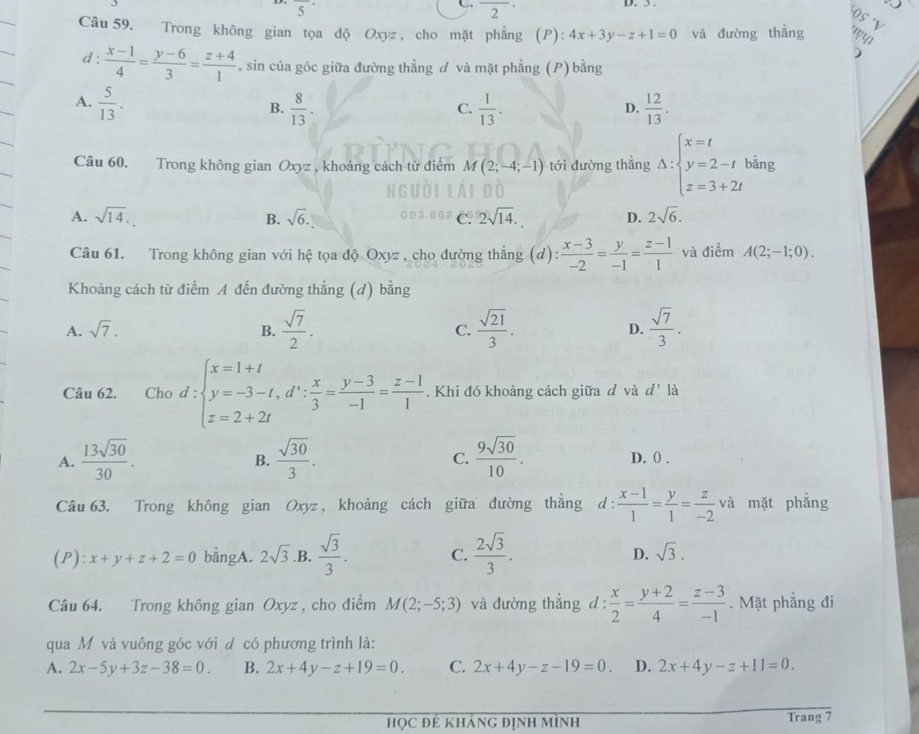 overline 5^((·)
C overline 2^(·)
OS V
Câu 59. Trong không gian tọa độ Oxyz , cho mặt phẳng (P): 4x+3y-z+1=0 và đường thẳng τψ
)
d : frac x-1)4= (y-6)/3 = (z+4)/1  , sin của góc giữa đường thẳng d và mặt phẳng (P) bằng
A.  5/13 .  8/13 .  1/13 .  12/13 .
B.
C.
D.
Câu 60. Trong không gian Oxyz , khoảng cách từ điểm M(2;-4;-1) tới đường thẳng Delta :beginarrayl x=t y=2-t z=3+2tendarray. bằng
A. sqrt(14). sqrt(6). C. 2sqrt(14). 2sqrt(6).
B.
D.
Câu 61. Trong không gian với hệ tọa độ Oxyz , cho đường thẳng (d):  (x-3)/-2 = y/-1 = (z-1)/1  và điểm A(2;-1;0).
Khoảng cách từ điểm A đến đường thẳng (d) bằng
A. sqrt(7). B.  sqrt(7)/2 . C.  sqrt(21)/3 . D.  sqrt(7)/3 .
Câu 62. €£Cho d:beginarrayl x=1+t y=-3-t,d∵  x/3 = (y-3)/-1 = (z-1)/1  z=2+2tendarray.. Khi đó khoảng cách giữa đ và d' là
B.
C.
A.  13sqrt(30)/30 .  sqrt(30)/3 .  9sqrt(30)/10 . D. 0 .
Câu 63. Trong không gian Oxyz , khoảng cách giữa đường thắng d :  (x-1)/1 = y/1 = z/-2  và mặt phẳng
D.
(P): x+y+z+2=0 bằngA. 2sqrt(3) .B.  sqrt(3)/3 . C.  2sqrt(3)/3 . sqrt(3).
Câu 64. Trong không gian Oxyz , cho điểm M(2;-5;3) và đường thẳng d :  x/2 = (y+2)/4 = (z-3)/-1 . Mặt phẳng đi
qua M và vuông góc với d có phương trình là:
A. 2x-5y+3z-38=0. B. 2x+4y-z+19=0. C. 2x+4y-z-19=0. D. 2x+4y-z+11=0.
họC Đẻ KHÁNG đỊnh Mình Trang 7