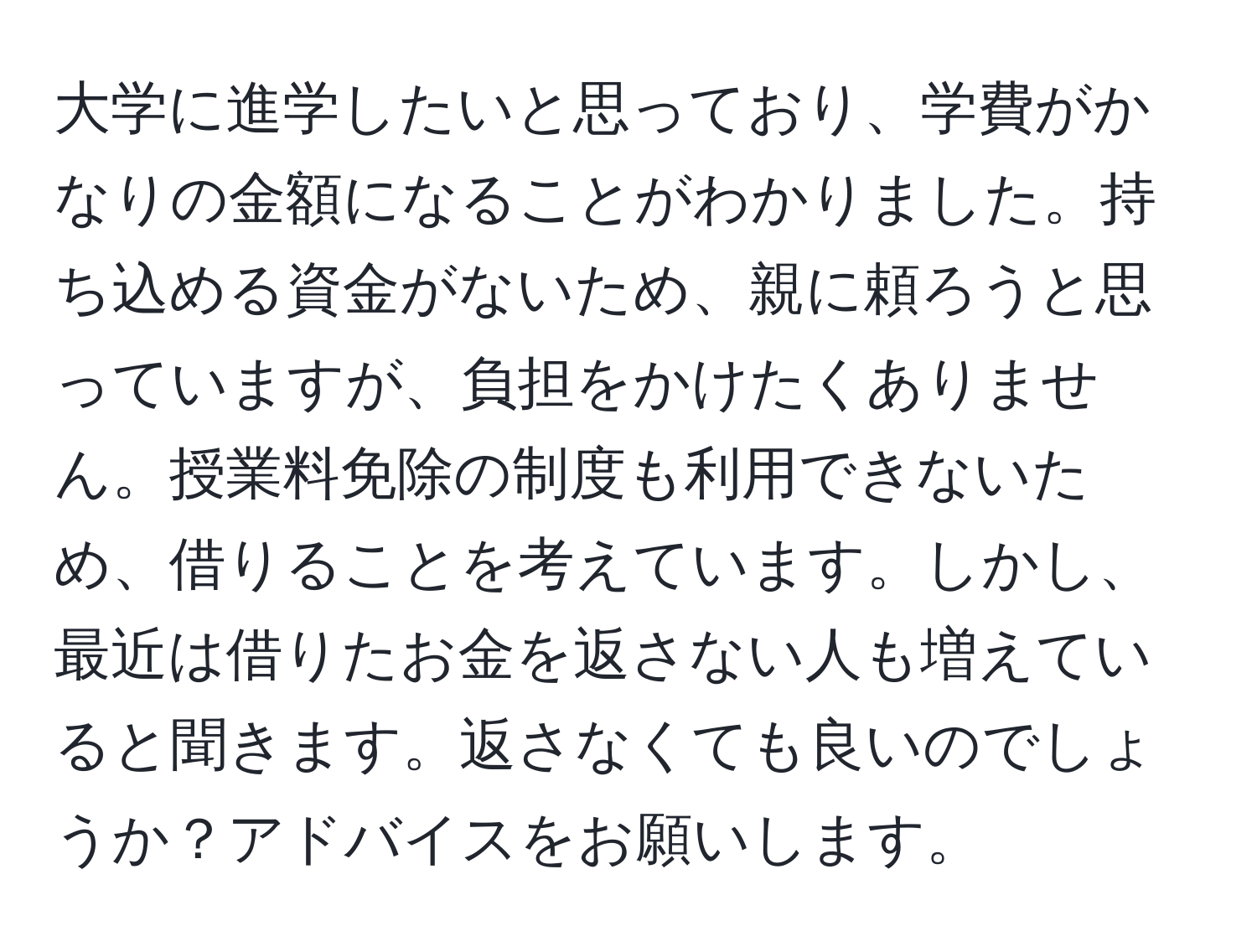 大学に進学したいと思っており、学費がかなりの金額になることがわかりました。持ち込める資金がないため、親に頼ろうと思っていますが、負担をかけたくありません。授業料免除の制度も利用できないため、借りることを考えています。しかし、最近は借りたお金を返さない人も増えていると聞きます。返さなくても良いのでしょうか？アドバイスをお願いします。