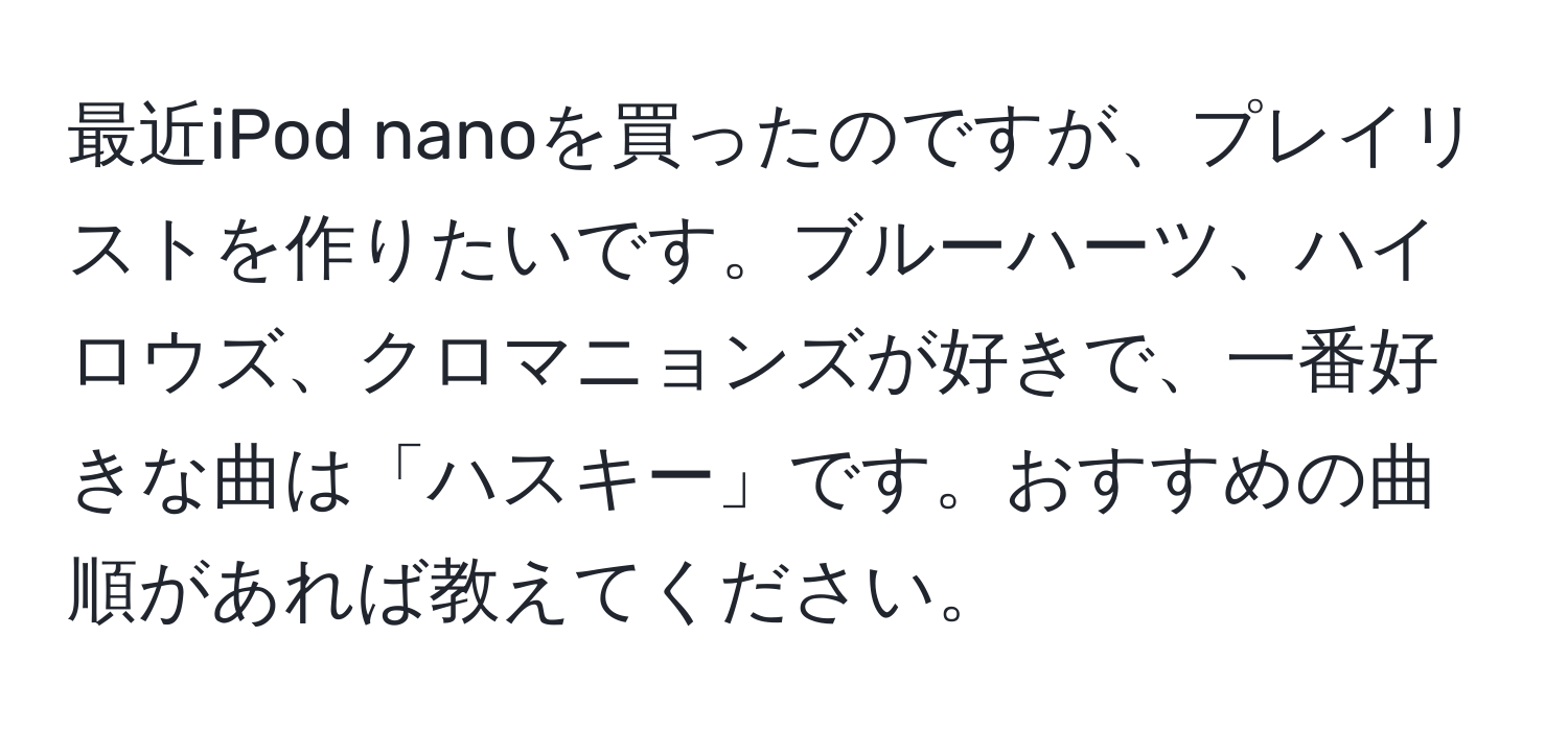 最近iPod nanoを買ったのですが、プレイリストを作りたいです。ブルーハーツ、ハイロウズ、クロマニョンズが好きで、一番好きな曲は「ハスキー」です。おすすめの曲順があれば教えてください。