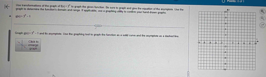 Use transformations of the graph of f(x)=3^x to graph the given function. Be sure to graph and give the equation of the asymptote. Use the
graph to determine the function's domain and range. If applicable, use a graphing utility to confirm your hand-drawn graphs
Q
g(x)=3^x-1
a
B
Graph g(x)=3^x-1 and its asymptote. Use the graphing tool to graph the function as a solid curve and the asymptote as a dashed line
Click to
enlarge
graph