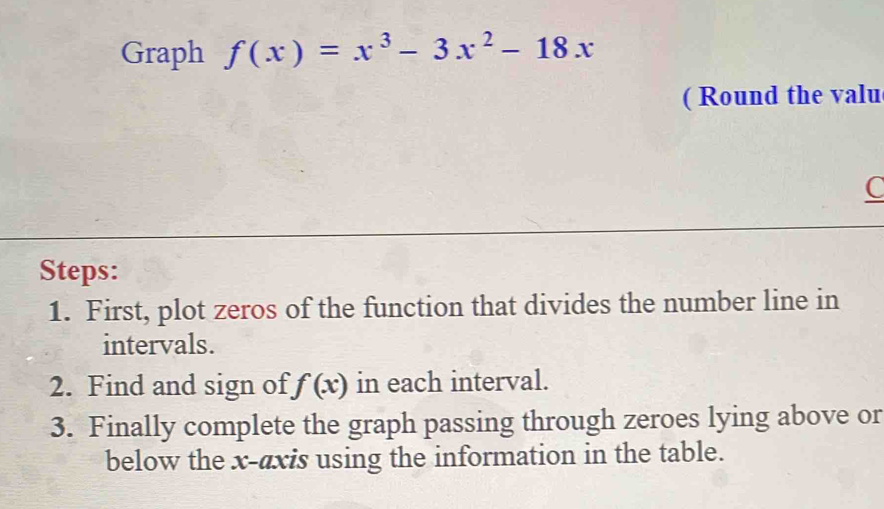 Graph f(x)=x^3-3x^2-18x
( Round the valu 
C 
Steps: 
1. First, plot zeros of the function that divides the number line in 
intervals. 
2. Find and sign of f(x) in each interval. 
3. Finally complete the graph passing through zeroes lying above or 
below the x-axis using the information in the table.