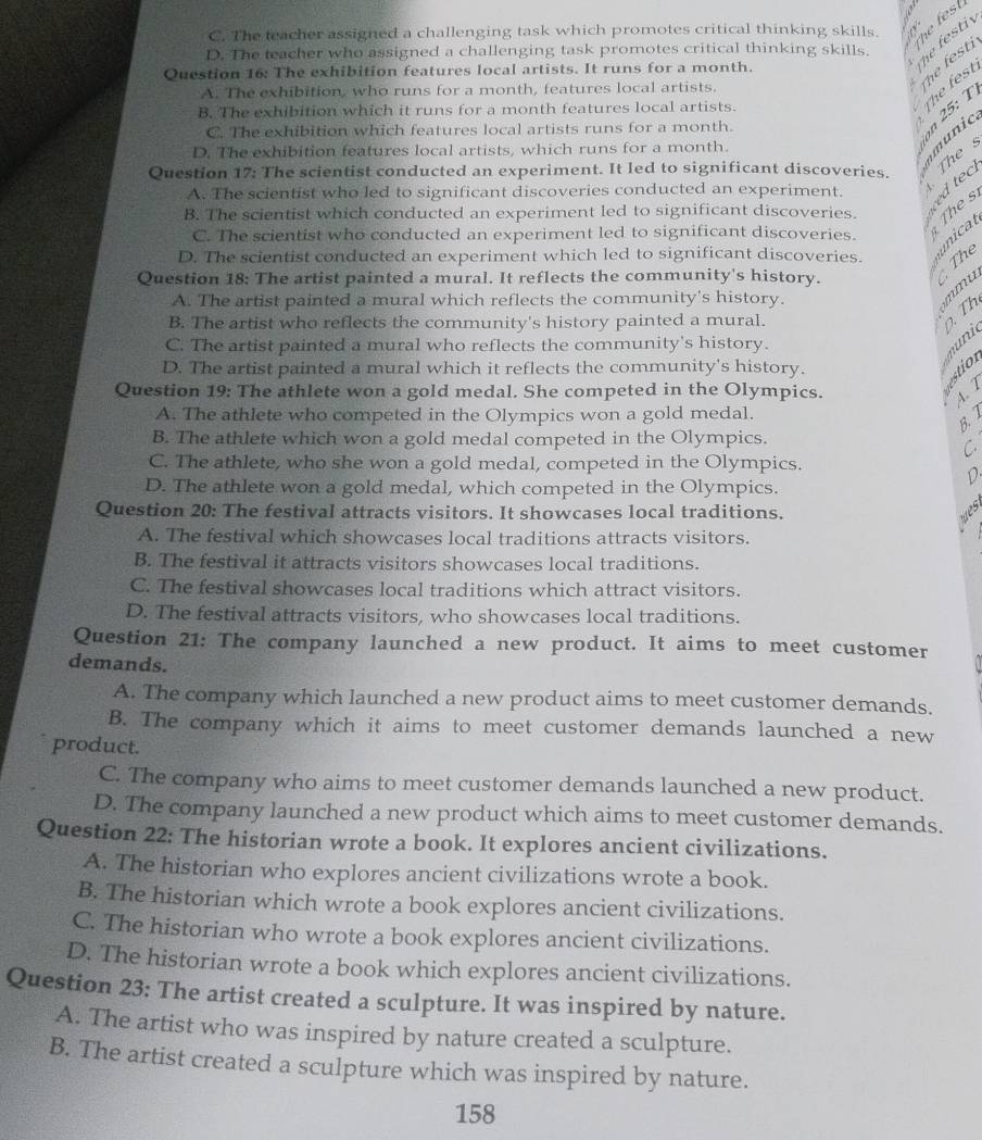C. The teacher assigned a challenging task which promotes critical thinking skills.
he fes
D. The teacher who assigned a challenging task promotes critical thinking skills.
Question 16: The exhibition features local artists. It runs for a month.
he festi
A. The exhibition, who runs for a month, features local artists.
he fest i
B. The exhibition which it runs for a month features local artists.
C. The exhibition which features local artists runs for a month.
n 25: T he fest
D. The exhibition features local artists, which runs for a month.
munic
Thes
Question 17: The scientist conducted an experiment. It led to significant discoveries.
A. The scientist who led to significant discoveries conducted an experiment. A
B. The scientist which conducted an experiment led to significant discoveries. The s ed tec
unicat
C. The scientist who conducted an experiment led to significant discoveries.
D. The scientist conducted an experiment which led to significant discoveries. The
Question 18: The artist painted a mural. It reflects the community's history.
A. The artist painted a mural which reflects the community's history.
mu
B. The artist who reflects the community's history painted a mural.
. Th
C. The artist painted a mural who reflects the community's history.
m n
D. The artist painted a mural which it reflects the community's history.
Question 19: The athlete won a gold medal. She competed in the Olympics.
  
4. 7
A. The athlete who competed in the Olympics won a gold medal.
B. 1
B. The athlete which won a gold medal competed in the Olympics.
C.
C. The athlete, who she won a gold medal, competed in the Olympics.
D.
D. The athlete won a gold medal, which competed in the Olympics.
Question 20: The festival attracts visitors. It showcases local traditions. wes
A. The festival which showcases local traditions attracts visitors.
B. The festival it attracts visitors showcases local traditions.
C. The festival showcases local traditions which attract visitors.
D. The festival attracts visitors, who showcases local traditions.
Question 21: The company launched a new product. It aims to meet customer
demands.
A. The company which launched a new product aims to meet customer demands.
B. The company which it aims to meet customer demands launched a new
product.
C. The company who aims to meet customer demands launched a new product.
D. The company launched a new product which aims to meet customer demands.
Question 22: The historian wrote a book. It explores ancient civilizations.
A. The historian who explores ancient civilizations wrote a book.
B. The historian which wrote a book explores ancient civilizations.
C. The historian who wrote a book explores ancient civilizations.
D. The historian wrote a book which explores ancient civilizations.
Question 23: The artist created a sculpture. It was inspired by nature.
A. The artist who was inspired by nature created a sculpture.
B. The artist created a sculpture which was inspired by nature.
158