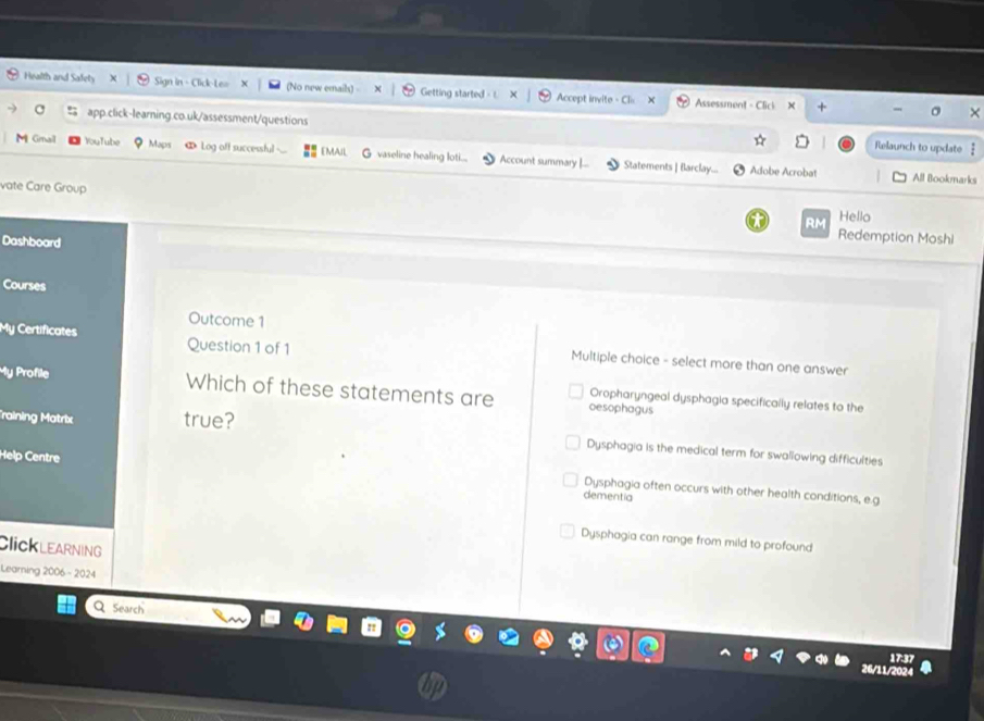 Health and Safety # Sign in - Click-Le= (No new emais) - Getting started - L Accept invite - Cl Assessment - Clici +
C 〓 app.click-learning.co.uk/assessment/questions Relaunch to update
M Gmall YouTube Maps ∞ Log off successful EMAIL G vaseline healing loti... Account summary [... Statements | Barclay...
Adobe Acrobat All Bookmarks
vate Care Group
RM Hello
Dashboard
Redemption Moshi
Courses
Outcome 1
My Certificates Question 1 of 1 Multiple choice - select more than one answer
My Profile Which of these statements are oesophagus
Oropharyngeal dysphagia specifically relates to the
Training Matrix true?
Dysphagia is the medical term for swallowing difficulties
Help Centre
Dysphagia often occurs with other health conditions, e.g
dementia
Dysphagia can range from mild to profound
ClicklearNING
Learning 2006 - 2024
Q Search
26/11/2