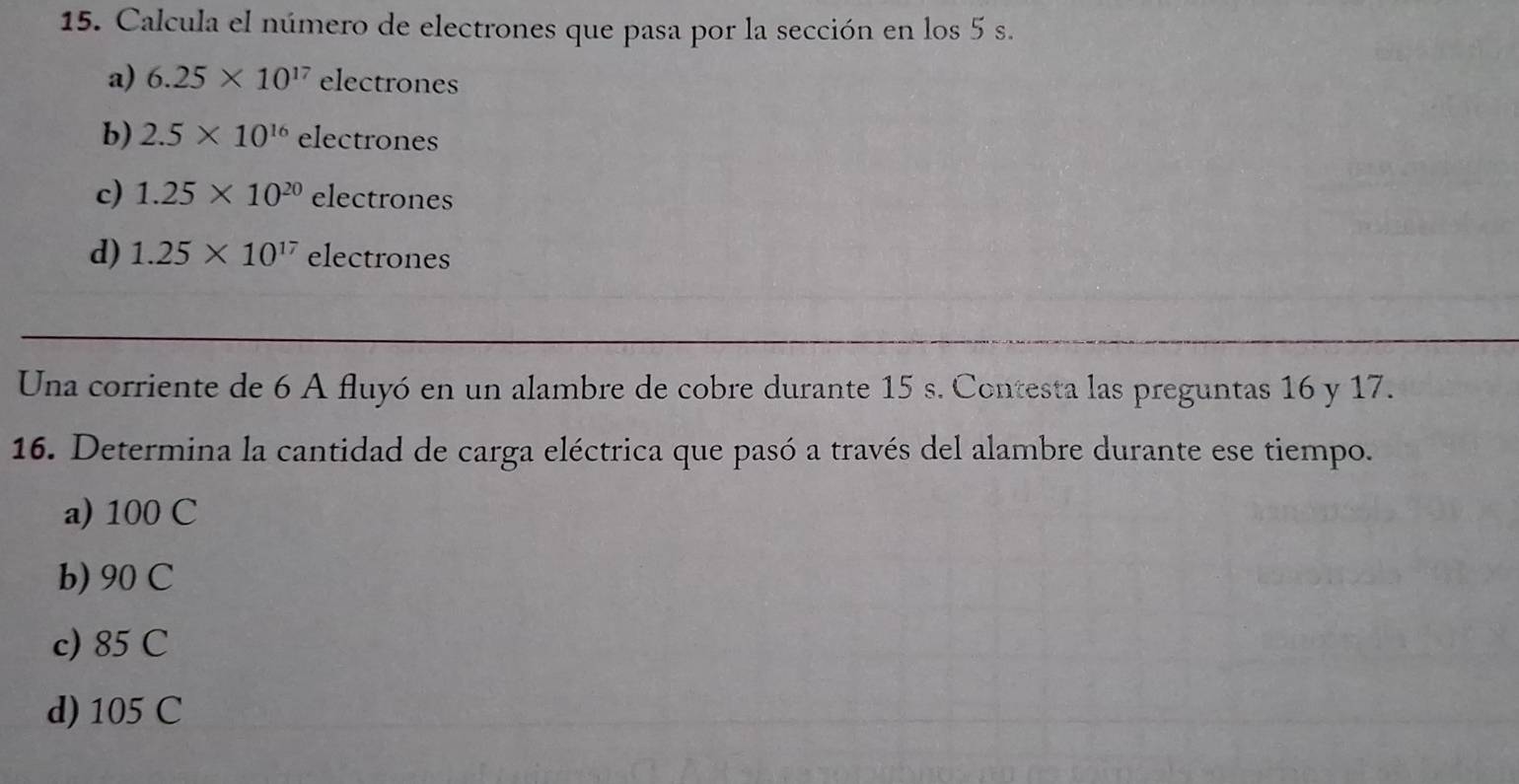 Calcula el número de electrones que pasa por la sección en los 5 s.
a) 6.25* 10^(17) electrones
b) 2.5* 10^(16) rho lectrones
c) 1.25* 10^(20)e elec trones
d) 1.25* 10^(17) electrones 
Una corriente de 6 A fluyó en un alambre de cobre durante 15 s. Contesta las preguntas 16 y 17.
16. Determina la cantidad de carga eléctrica que pasó a través del alambre durante ese tiempo.
a) 100 C
b) 90 C
c) 85 C
d) 105 C