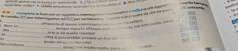 quanti giorni sta in scena lo spettacolo. 5. Che bel libro! Su 
quel film: mille? 7. Quale emozione, quando Lisa mi ha detto sì. 8. Non so u 
# O Completa le frasí con un aggettivo interrogativo o esclamativo e indica quale aggettivo ne inserito barrande 
: ,, ESC 
i 
1. la casella (INT) per interrogativo ed ESC) per esclamativo. Guando si può usare sia che sia quale, ea vili entrambi. 
Inoltre 
la s 
G 
proposta di lavoro interessantel Penso the l'accetterò. ESC 
ESC 
. Non so 
In_ _tempo manchi all'inizio dello sprtrecolo, ma non molto, credo. 
SC 
_ 
Mạ _arie si dà quella ragazza! 
In_ 
città ti piacerebbe passare un fine set r 
guaio mi sono cacciato! 
INT 
Raccontami 
_paura hai avuto: molta, poca, un hero terrore..