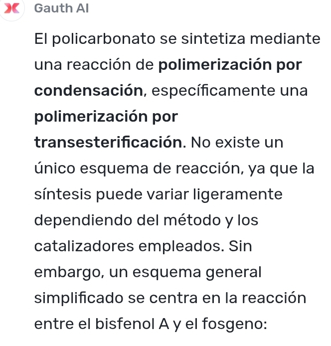 Gauth Al 
El policarbonato se sintetiza mediante 
una reacción de polimerización por 
condensación, específicamente una 
polimerización por 
transesterificación. No existe un 
único esquema de reacción, ya que la 
síntesis puede variar ligeramente 
dependiendo del método y los 
catalizadores empleados. Sin 
embargo, un esquema general 
simplificado se centra en la reacción 
entre el bisfenol A y el fosgeno: