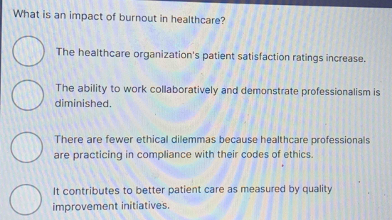 What is an impact of burnout in healthcare?
The healthcare organization's patient satisfaction ratings increase.
The ability to work collaboratively and demonstrate professionalism is
diminished.
There are fewer ethical dilemmas because healthcare professionals
are practicing in compliance with their codes of ethics.
It contributes to better patient care as measured by quality
improvement initiatives.