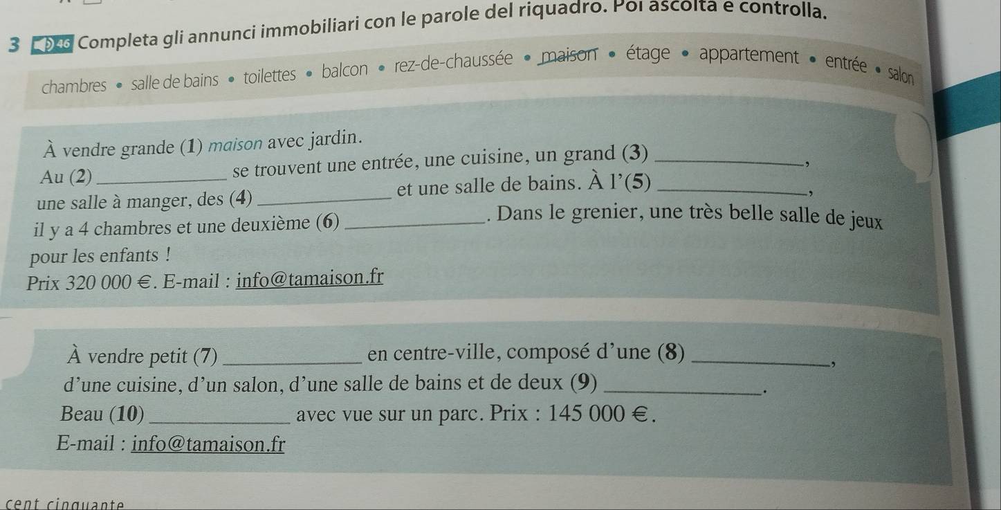 Completa gli annunci immobiliari con le parole del riquadro. Poi ascoita e controlla. 
chambres · salle de bains · toilettes » balcon • rez-de-chaussée · maison » étage • appartement » entrée · salon 
À vendre grande (1) maison avec jardin. 
Au (2) se trouvent une entrée, une cuisine, un grand (3)_ 
, 
une salle à manger, des (4) _et une salle de bains. À l'(5)_ 
, 
il y a 4 chambres et une deuxième (6)_ 
. Dans le grenier, une très belle salle de jeux 
pour les enfants ! 
Prix 320 000 €. E-mail : info@tamaison.fr 
À vendre petit (7) _en centre-ville, composé d'une (8)_ 
, 
d’une cuisine, d’un salon, d’une salle de bains et de deux (9)_ 
· 
Beau (10) _avec vue sur un parc. Prix : 145 000 €. 
E-mail : info@tamaison.fr 
cent cinquante