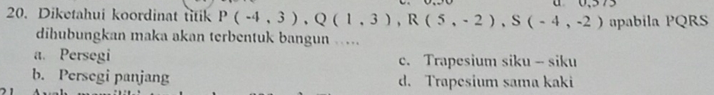 Diketahui koordinat titik P(-4,3), Q(1,3), R(5,-2), S(-4,-2) apabila PQRS
dihubungkan maka akan terbentuk bangun …
a. Persegi c. Trapesium siku - siku
b. Persegi panjang d. Trapesium sama kaki