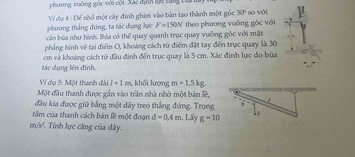 phương vuông góc với cột. Xác định lực căng của đay 
Ví dụ 4 : Để nhổ một cây đinh ghim vào bàn tạo thành một góc 30° so với 
phương thẳng đứng, ta tác dụng lực F=150N theo phương vuông góc với 1 
cán búa như hình. Búa có thể quay quanh trục quay vuông góc với mặt 
phẳng hình vẽ tại điểm O, khoảng cách từ điểm đặt tay đến trục quay là 30
cm và khoảng cách từ đầu đỉnh đến trục quay là 5 cm. Xác định lực do búa 
tác dụng lên đinh. 
Ví dụ 5: Một thanh dài l=1m , khối lượng m=1,5kg. 
Một đầu thanh được gắn vào trần nhà nhờ một bản lề, 
đầu kia được giữ bằng một dây treo thẳng đứng. Trọng 
tâm của thanh cách bản lề một đoạn d=0,4m. Lấy g=10
m/s^2 :. Tính lực căng của dây.