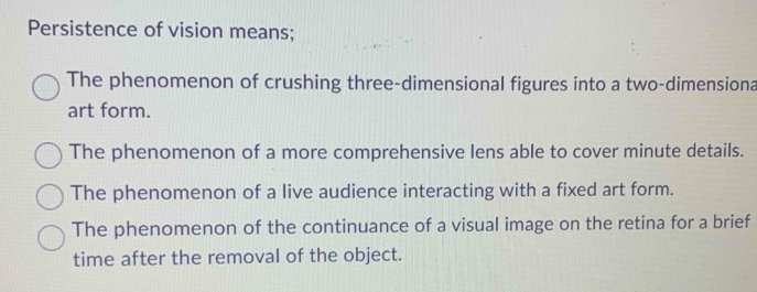 Persistence of vision means;
The phenomenon of crushing three-dimensional figures into a two-dimensiona
art form.
The phenomenon of a more comprehensive lens able to cover minute details.
The phenomenon of a live audience interacting with a fixed art form.
The phenomenon of the continuance of a visual image on the retina for a brief
time after the removal of the object.