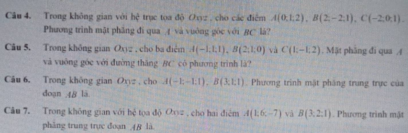 Trong không gian với hệ trục tọa độ Oxyz , cho các điểm A(0;1;2), B(2;-2;1), C(-2;0;1). 
Phương trình mặt phăng đi qua A và vuông góc với BC là? 
Cu 5. Trong không gian Oxyz , cho ba điệm A(-1;1;1), B(2;1;0) yà C(1;-1;2). Mặt phăng đi qua / 
và vuông góc với đường thăng BC có phương trình là? 
Cầu 6. Trong không gian Oxyz, cho A(-1;-1;1), B(3;1;1). Phương trình mật phăng trung trực của 
đoạn 48 lā 
Câu 7. Trong không gian với hệ tọa độ Oxyz. cho hai điêm A(1;6;-7) và B(3:2:1). Phương trình mặt 
phẳng trung trực đoạn 4B là.