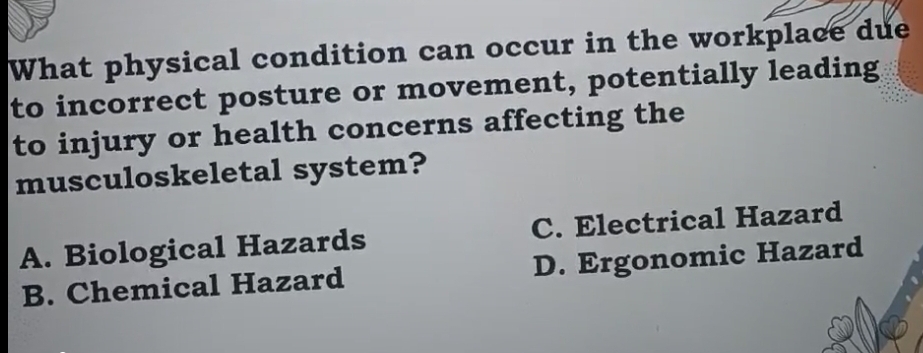 What physical condition can occur in the workplace due
to incorrect posture or movement, potentially leading
to injury or health concerns affecting the
musculoskeletal system?
A. Biological Hazards C. Electrical Hazard
B. Chemical Hazard D. Ergonomic Hazard