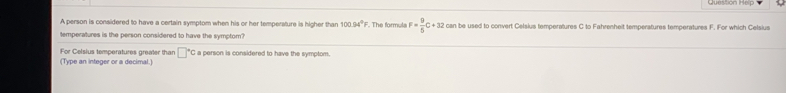 Clunuon hrps
A person is considered to have a certain symptom when his or her temperature is higher than 100.54° '. The formula F= 9/5 C+3 can be used to convert Celsius temperatures C to Fahresheit temperatures temperatures F. For which Celsius
temperatures is the person considered to have the symptom?
For Celsius temperatures grealer than 'C a person is considered to have the symptom.
(Type an intoger or a decimal.)