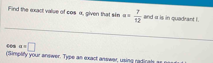 Find the exact value of cos alpha , given that sin alpha = 7/12  and α is in quadrant I.
cos alpha =□
(Simplify your answer. Type an exact answer, using radicals as r