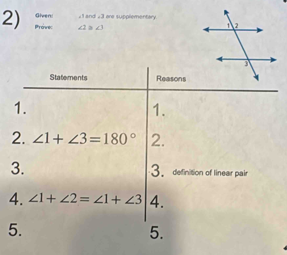 Given: ∠ 1 and ∠ 3 are supplementary. 
Prove: ∠ 2 ≌ ∠ 3
Statements Reasons 
1. 
1. 
2. ∠ 1+∠ 3=180° 2. 
3. 
3. definition of linear pair 
4. ∠ 1+∠ 2=∠ 1+∠ 3 4. 
5. 
5.