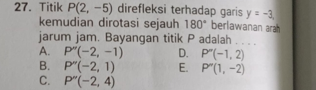 Titik P(2,-5) direfleksi terhadap garis y=-3, 
kemudian dirotasi sejauh 180° berlawanan arah
jarum jam. Bayangan titik P adalah . . . .
A. P''(-2,-1) D. P''(-1,2)
B. P''(-2,1) E. P''(1,-2)
C. P''(-2,4)