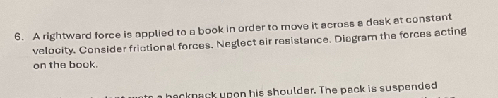 A rightward force is applied to a book in order to move it across a desk at constant 
velocity. Consider frictional forces. Neglect air resistance. Diagram the forces acting 
on the book. 
nacknack upon his shoulder. The pack is suspended