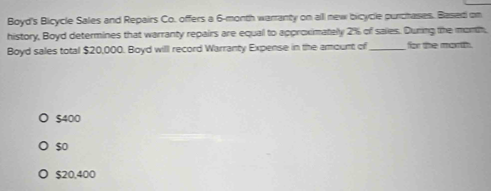 Boyd's Bicycle Sales and Repairs Co. offers a 6-month warranty on alll new bicycle purchases. Based on
history, Boyd determines that warranty repairs are equal to approximately 2% of sales. During the month,
Boyd sales total $20,000. Boyd willl record Warranty Expense in the amount of_ for the moth.
$400
$o
$20,400