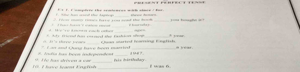 PRESENT PERFECT TENSE 
Ex 1. Complete the sentences with since / for. 
1. She has used the laptop_ three hours. 
2. How many times have you read the book _you bought it? 
3. Thao hasn’t eaten meat Thursday. 
4. We’ve known each other _ages. 
5. My friend has owned the fashion shop _ 5 year. 
6. It's three years Quan started learning English. 
7. Lan and Qung have been married _a year. 
8. India has been independent _1947. 
_ 
9. He has driven a car his birthday. 
10. I have learnt English _I was 6.