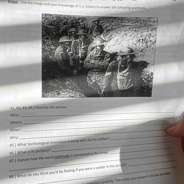 Image - Use the image and your knowledge of U.S. history to answer the following questions. 
_ 
#1, #2, #3, #4.) Describe the picture. 
Who: 
Where:_ 
_ 
When:_ 
Why: 
_ 
_ 
#5.) What technological innovation is being worn by the soldiers? 
#6.) What is its purpose? 
_ 
_#7.) Explain how the word stalemate is connected to the image. 
#8.) What do you think you'd be feeling if you were a soldier in this picture? 
question carefully. Then enter your answer in the box provided.