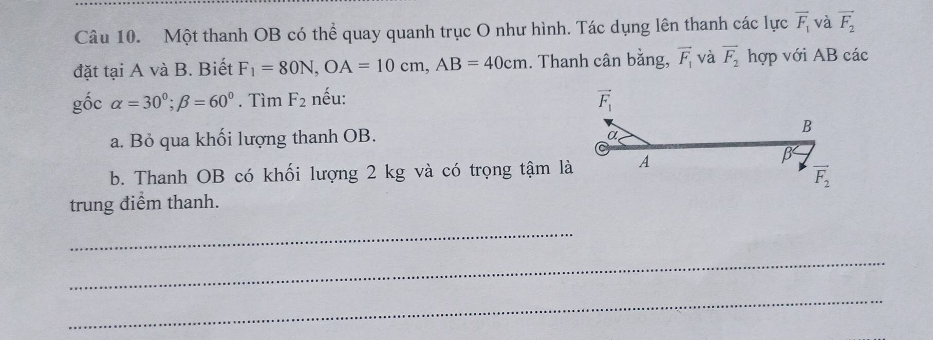 Một thanh OB có thể quay quanh trục O như hình. Tác dụng lên thanh các lực overline F_1 và vector F_2
đặt tại A và B. Biết F_1=80N,OA=10cm,AB=40cm. Thanh cân bằng, vector F_1 và vector F_2 hợp với AB các
gốc alpha =30°;beta =60°. Tìm F_2 nếu: 
a. Bỏ qua khối lượng thanh OB.
b. Thanh OB có khối lượng 2 kg và có trọng tậm là
trung điểm thanh.
_
_
_