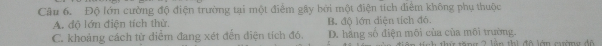 Độ lớn cường độ điện trường tại một điểm gây bởi một điện tích điểm không phụ thuộc
A. độ lớn điện tích thử. B. độ lớn điện tích đó.
C. khoảng cách từ điểm đang xét đến điện tích đó. D. hằng số điện môi của của môi trường.
thứ tăng 2 lên thì đô lớn cường đô