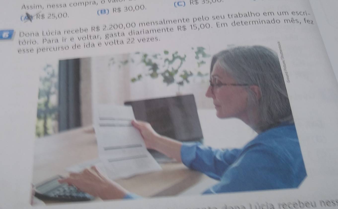 Assim, nessa compra, o vl
(B) R$ 30,00.
(C) R$ 35,00
(A) R$ 25,00.
Dona Lúcia recebe R$ 2.200,00 mensalmente pelo seu trabalho em um escri-
e voltar, gasta diariamente R$ 15,00. Em determinado mês, fez
s.
n e s