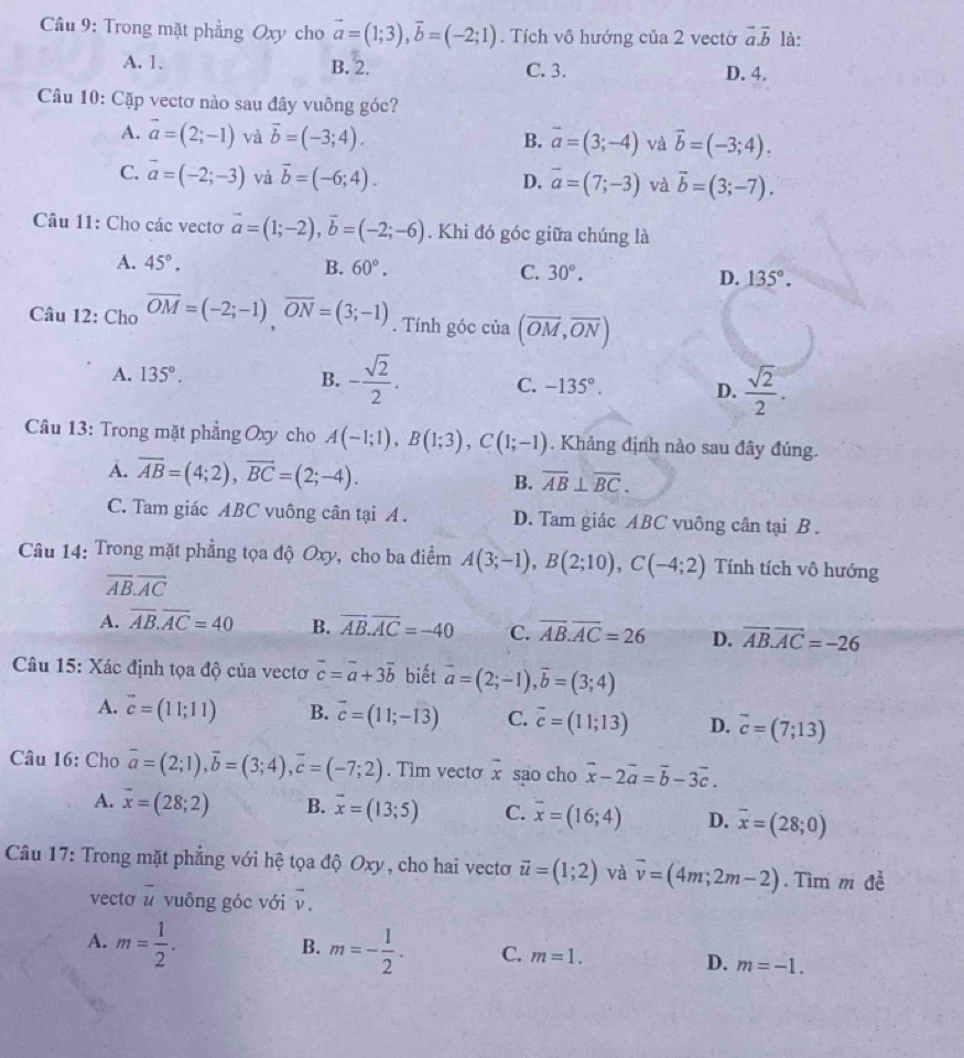 Cầu 9: Trong mặt phẳng Oxy cho vector a=(1;3),vector b=(-2;1). Tích vô hướng của 2 vectờ vector a.vector b là:
A. 1. B. 2. C. 3. D. 4.
Câu 10: Cặp vectơ nào sau đây vuông góc?
A. overline a=(2;-1) và vector b=(-3;4). vector a=(3;-4) và vector b=(-3;4).
B.
C. vector a=(-2;-3) và vector b=(-6;4). D. overline a=(7;-3) và vector b=(3;-7).
Câu 11: Cho các vectơ vector a=(1;-2),vector b=(-2;-6). Khi đó góc giữa chúng là
A. 45°. B. 60°. C. 30°. D. 135°.
Câu 12: Cho overline OM=(-2;-1),overline ON=(3;-1). Tính góc của (overline OM,overline ON)
A. 135°.
B. - sqrt(2)/2 . C. -135°. D.  sqrt(2)/2 .
Câu 13: Trong mặt phẳng Oxy cho A(-1;1),B(1;3),C(1;-1). Khảng định nào sau đây đúng.
A. overline AB=(4;2),vector BC=(2;-4). B. overline AB⊥ overline BC.
C. Tam giác ABC vuông cân tại A . D. Tam giác ABC vuông cân tại B .
Câu 14: Trong mặt phẳng tọa độ Oxy, cho ba điểm A(3;-1),B(2;10),C(-4;2) Tính tích vô hướng
overline AB.overline AC
A. overline AB.overline AC=40 B. overline AB.overline AC=-40 C. overline AB.overline AC=26 D. overline AB.overline AC=-26
Câu 15: Xác định tọa độ của vectơ vector c=vector a+3vector b biết vector a=(2;-1),vector b=(3;4)
A. vector c=(11;11) B. vector c=(11;-13) C. vector c=(11;13) D. vector c=(7;13)
Câu 16: Cho vector a=(2;1),vector b=(3;4),vector c=(-7;2). Tim vecto x sao cho vector x-2vector a=vector b-3vector c.
A. overline x=(28;2) B. overline x=(13;5) C. overline x=(16;4) D. overline x=(28;0)
Câu 17: Trong mặt phẳng với hệ tọa độ Oxy, cho hai vectơ vector u=(1;2) và overline v=(4m;2m-2). Tìm m đề
vectơ # vuông góc với overline 
B.
A. m= 1/2 . m=- 1/2 . C. m=1.
D. m=-1.