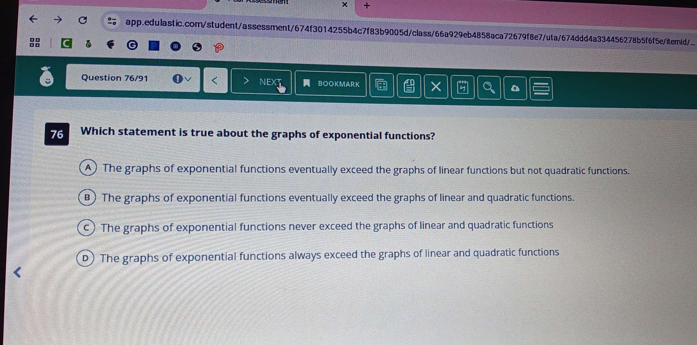 × +
app.edulastic.com/student/assessment/674f3014255b4c7f83b9005d/class/66a929eb4858aca72679f8e7/uta/674ddd4a334456278b5f6f5eitemd/...

Question 76/91 a
NEXT BOOKMARK X Q
76 Which statement is true about the graphs of exponential functions?
A) The graphs of exponential functions eventually exceed the graphs of linear functions but not quadratic functions.
B) The graphs of exponential functions eventually exceed the graphs of linear and quadratic functions.
c) The graphs of exponential functions never exceed the graphs of linear and quadratic functions
D) The graphs of exponential functions always exceed the graphs of linear and quadratic functions