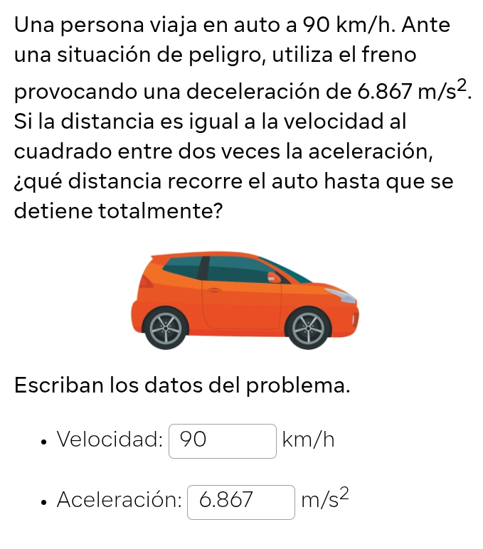 Una persona viaja en auto a 90 km/h. Ante 
una situación de peligro, utiliza el freno 
provocando una deceleración de 6.867m/s^2. 
Si la distancia es igual a la velocidad al 
cuadrado entre dos veces la aceleración, 
dqué distancia recorre el auto hasta que se 
detiene totalmente? 
Escriban los datos del problema. 
Velocidad: 90km/h
Aceleración: 6.867m/s^2