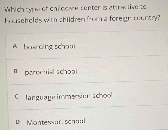 Which type of childcare center is attractive to
households with children from a foreign country?
A boarding school
B parochial school
C£language immersion school
D Montessori school