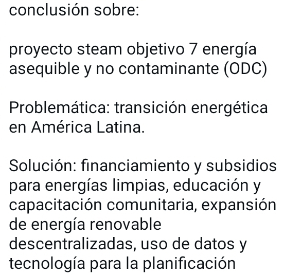 conclusión sobre: 
proyecto steam objetivo 7 energía 
asequible y no contaminante (ODC) 
Problemática: transición energética 
en América Latina. 
Solución: financiamiento y subsidios 
para energías limpias, educación y 
capacitación comunitaria, expansión 
de energía renovable 
descentralizadas, uso de datos y 
tecnología para la planificación