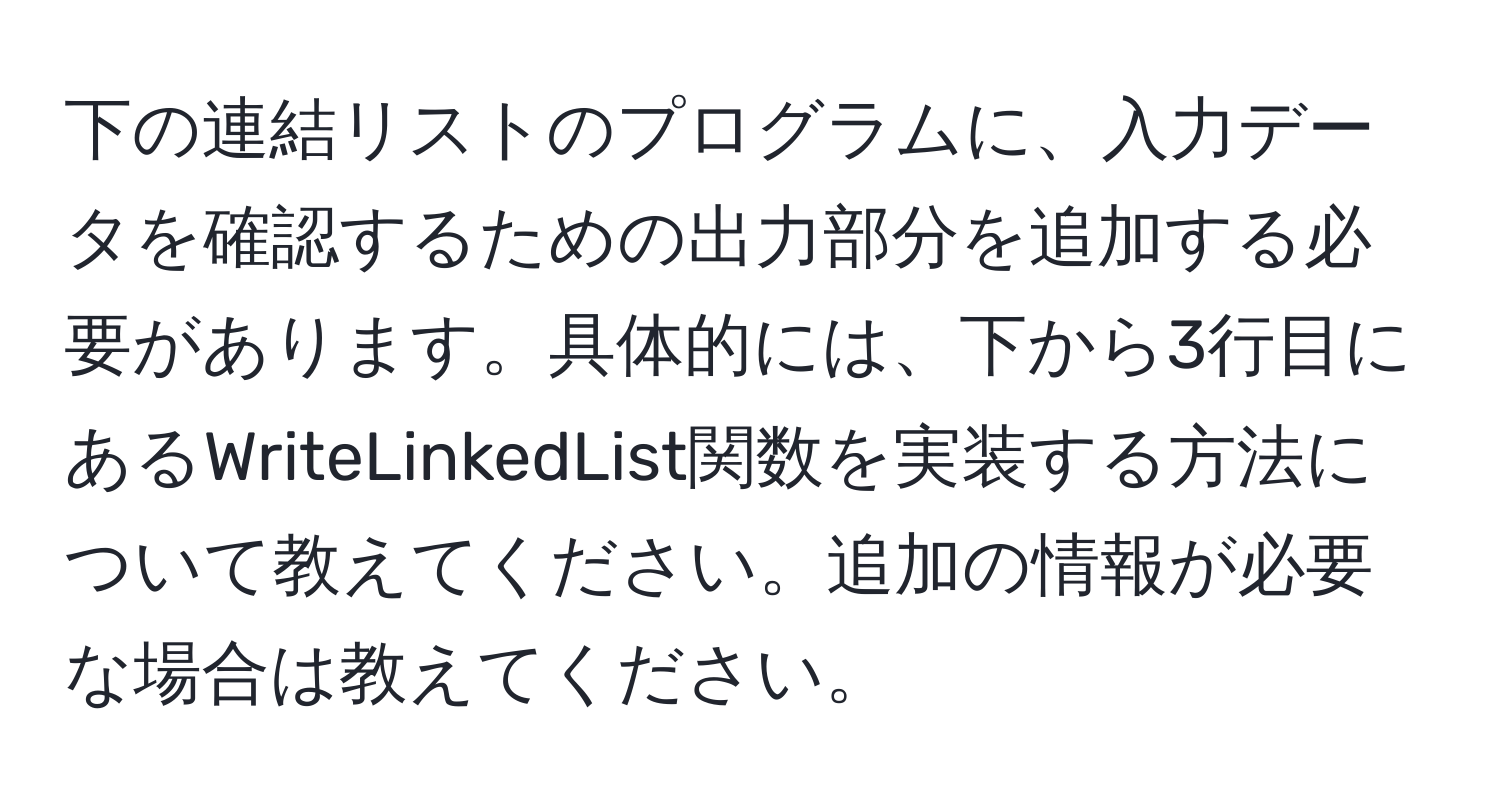 下の連結リストのプログラムに、入力データを確認するための出力部分を追加する必要があります。具体的には、下から3行目にあるWriteLinkedList関数を実装する方法について教えてください。追加の情報が必要な場合は教えてください。