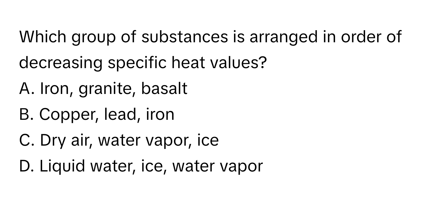 Which group of substances is arranged in order of decreasing specific heat values? 
A. Iron, granite, basalt
B. Copper, lead, iron
C. Dry air, water vapor, ice
D. Liquid water, ice, water vapor