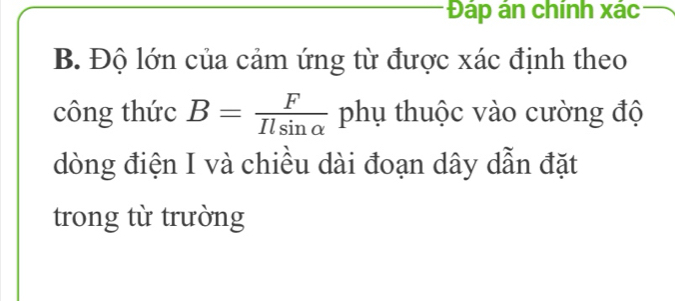 Đáp án chính xác 
B. Độ lớn của cảm ứng từ được xác định theo 
công thức B= F/Ilsin alpha   phụ thuộc vào cường độ 
dòng điện I và chiều dài đoạn dây dẫn đặt 
trong từ trường