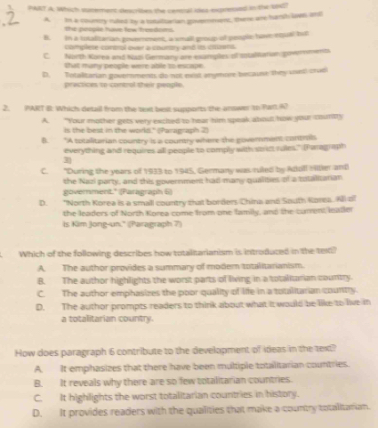Which surement describes the cereral idas expresed in the 1d?
A. In a country riled by a totaltarian goverment, there are barsh love and
the people have few freedoms.
B. in a totaliarian goverrement, a small group of people have equal but
clomplete comtral over a courtry and its crownt.
C. North Korea and Nazi Germany are examplles of intaltatian goverments
that many petple were able to escape
D. Totalitarian govemments do not est anymore because they unest cradi
practices to contol their people.
2. PART B: Which detall from the text best supports the answe to Part 67
A. “Your mother gets very excited to hear him speak about how your counity
is the best in the world." (Paragraph 2)
B. "A totalitarian country is a country where the government contrils
everything and requires all people to comply with st ict rules." (Paragraph
C. "During the years of 1933 to 1945, Germany was ruled by Adoll Hilter and
the Nazi party, and this government had many qualities of a totalitarian
government." (Paragraph 6)
D. "North Korea is a small country that borders China and South Rorea. All of
the leaders of North Korea come from one family, and the current leatler
is Kim Jong-un." (Paragraph 7)
Which of the following describes how totalitarianism is introduced in the text?
A. The author provides a summary of modern totalitarianism.
B. The author highlights the worst parts of living in a totalitarian country.
C. The author emphasizes the poor quality of life in a totalitarian country.
D. The author prompts readers to think about what it would be like to live in
a totalitarian country.
How does paragraph 6 contribute to the development of ideas in the text?
A. It emphasizes that there have been multiple totalitarian countries.
B. It reveals why there are so few totalitarian countries.
C. It highlights the worst totalitarian countries in history.
D. It provides readers with the qualities that make a country totalitatian.