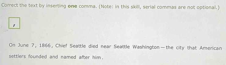 Correct the text by inserting one comma. (Note: in this skill, serial commas are not optional.) 
On June 7, 1866, Chief Seattle died near Seattle Washington—the city that American 
settlers founded and named after him .