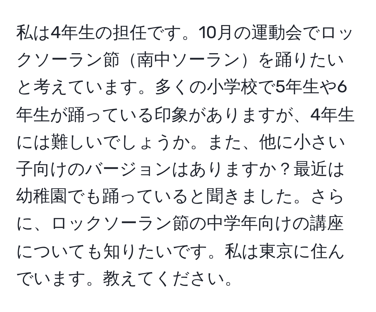 私は4年生の担任です。10月の運動会でロックソーラン節南中ソーランを踊りたいと考えています。多くの小学校で5年生や6年生が踊っている印象がありますが、4年生には難しいでしょうか。また、他に小さい子向けのバージョンはありますか？最近は幼稚園でも踊っていると聞きました。さらに、ロックソーラン節の中学年向けの講座についても知りたいです。私は東京に住んでいます。教えてください。