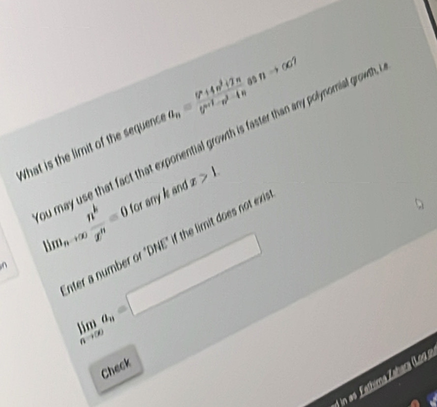 What is the limit of the sequenc. a_n=frac 6^n+4n^2+2n(7^(n+1)-n)^2-4n nto ∈fty
u may use that fact that exponential growth is faster than any polynomial growth ,
lim_nto ∈fty  n^k/x^n =0 for any is and x>1. 
nter a number or "DNE" if the limit does not exi
limlimits _nto ∈fty a_n=□
Check 
1 in as Fathima Zahara (Leg a