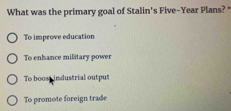 What was the primary goal of Stalin's Five-Year Plans? *
To improve education
To enhance military power
To boos industrial output
To promote foreign trade