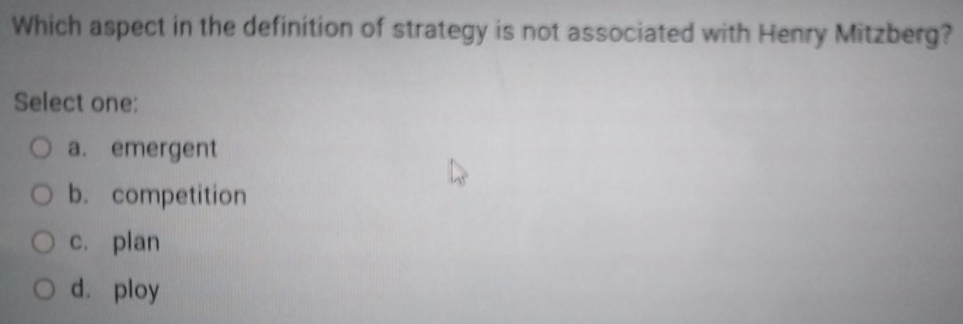 Which aspect in the definition of strategy is not associated with Henry Mitzberg?
Select one:
a. emergent
b. competition
c. plan
d. ploy