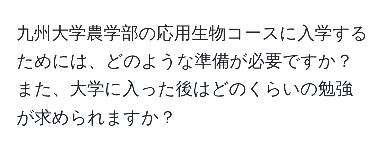 九州大学農学部の応用生物コースに入学するためには、どのような準備が必要ですか？また、大学に入った後はどのくらいの勉強が求められますか？