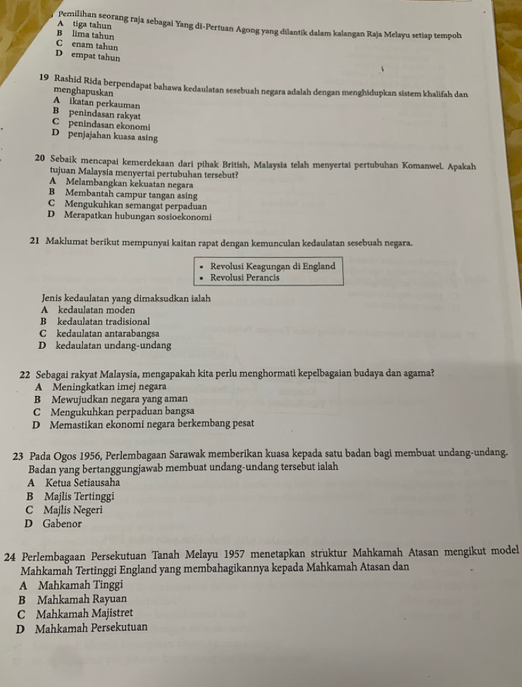 A tiga tahun
Pemilihan seorang raja sebagai Yang di-Pertuan Agong yang dilantik dalam kalangan Raja Melayu setiap tempoh
B lima tahun
C enam tahun
D empat tahun
19 Rashid Rida berpendapat bahawa kedaulatan sesebuah negara adalah dengan menghidupkan sistem khalifah dan
menghapuskan
A ikatan perkauman
B penindasan rakyat
C penindasan ekonomi
D penjajahan kuasa asing
20 Sebaik mencapai kemerdekaan dari pihak British, Malaysia telah menyertai pertubuhan Komanwel. Apakah
tujuan Malaysia menyertai pertubuhan tersebut?
A Melambangkan kekuatan negara
B Membantah campur tangan asing
C Mengukuhkan semangat perpaduan
D Merapatkan hubungan sosioekonomi
21 Maklumat berikut mempunyai kaitan rapat dengan kemunculan kedaulatan sesebuah negara.
Revolusi Keagungan di England
Revolusi Perancis
Jenis kedaulatan yang dimaksudkan ialah
A kedaulatan moden
B kedaulatan tradisional
C kedaulatan antarabangsa
D kedaulatan undang-undang
22 Sebagai rakyat Malaysia, mengapakah kita perlu menghormati kepelbagaian budaya dan agama?
A Meningkatkan imej negara
B Mewujudkan negara yang aman
C Mengukuhkan perpaduan bangsa
D Memastikan ekonomi negara berkembang pesat
23 Pada Ogos 1956, Perlembagaan Sarawak memberikan kuasa kepada satu badan bagi membuat undang-undang.
Badan yang bertanggungjawab membuat undang-undang tersebut ialah
A Ketua Setiausaha
B Majlis Tertinggi
C Majlis Negeri
D Gabenor
24 Perlembagaan Persekutuan Tanah Melayu 1957 menetapkan struktur Mahkamah Atasan mengikut model
Mahkamah Tertinggi England yang membahagikannya kepada Mahkamah Atasan dan
A Mahkamah Tinggi
B Mahkamah Rayuan
C Mahkamah Majistret
D Mahkamah Persekutuan