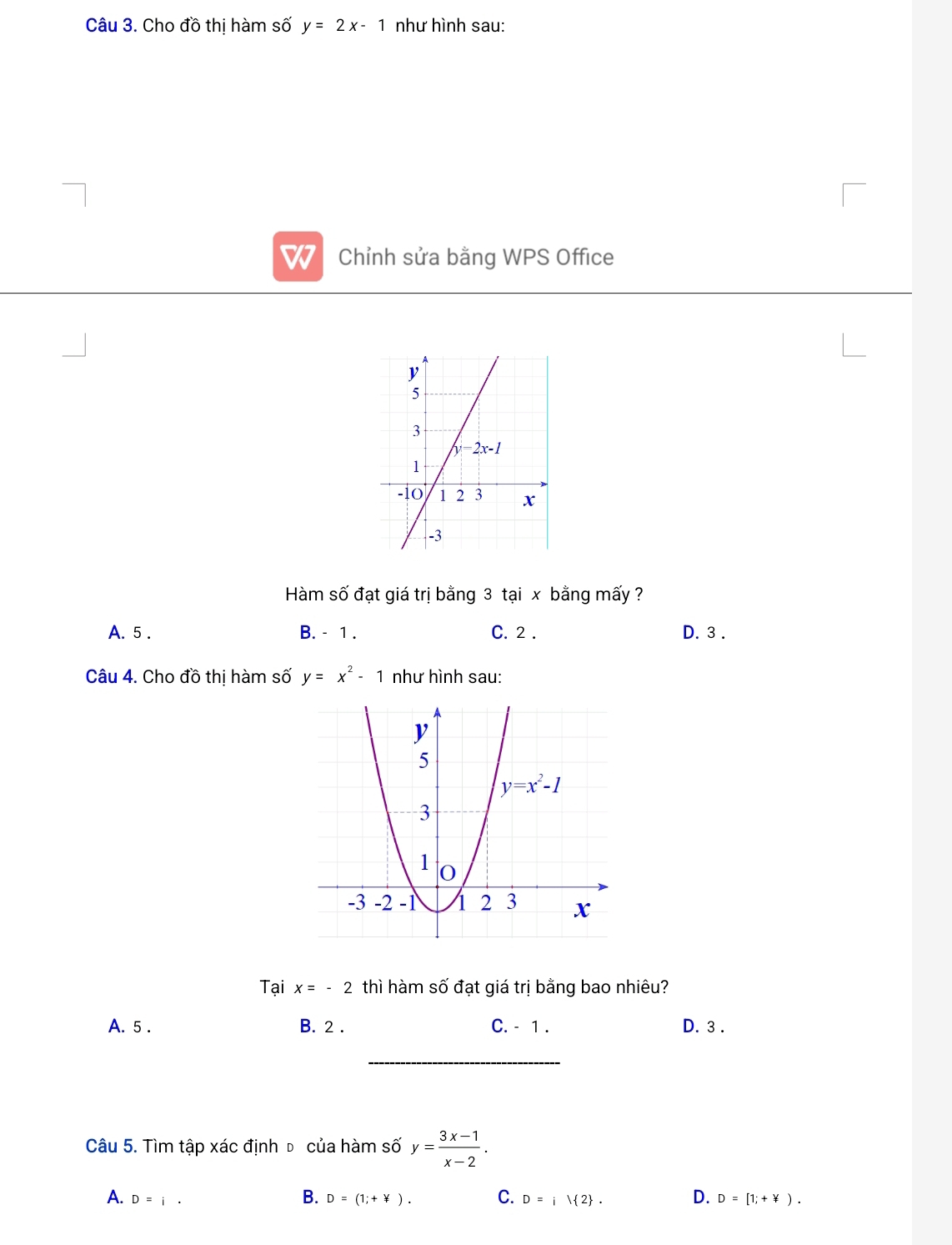 Cho đồ thị hàm số y=2x-1 như hình sau:
7 Chỉnh sửa bằng WPS Office
Hàm số đạt giá trị bằng 3 tại x bằng mấy ?
A. 5 . B. - 1 . C. 2 . D. 3 .
Câu 4. Cho đồ thị hàm số y=x^2-1 như hình sau:
Tại x=-2 thì hàm số đạt giá trị bằng bao nhiêu?
A. 5 . B. 2 . C. - 1 . D. 3 .
_
Câu 5. Tìm tập xác định đ của hàm số y= (3x-1)/x-2 .
B.
A. D=i. D=(1;+not · C. D=i| 2 . D. D=[1;+not ⊂  ).