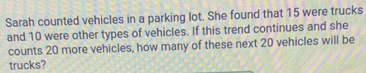 Sarah counted vehicles in a parking lot. She found that 15 were trucks 
and 10 were other types of vehicles. If this trend continues and she 
counts 20 more vehicles, how many of these next 20 vehicles will be 
trucks?